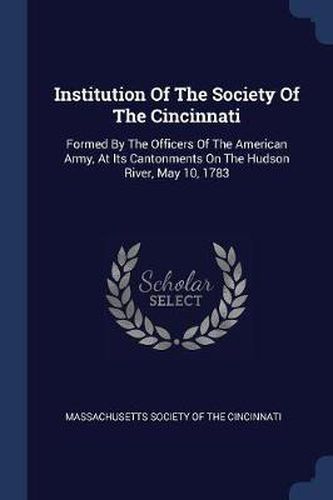 Cover image for Institution of the Society of the Cincinnati: Formed by the Officers of the American Army, at Its Cantonments on the Hudson River, May 10, 1783