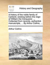 Cover image for A History of the Noble Family of Carteret, Existing Before the Reign of William the Conqueror. ... Collected from Records, Authentick Manuscripts, ... by Arthur Collins, ...