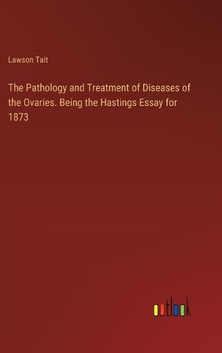 The Pathology and Treatment of Diseases of the Ovaries. Being the Hastings Essay for 1873