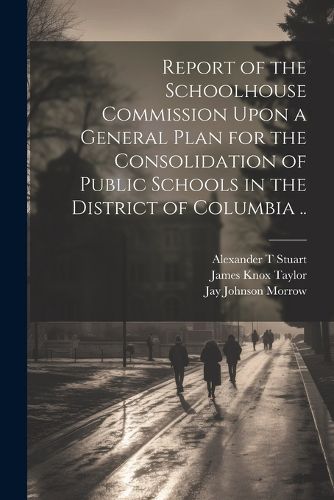 Report of the Schoolhouse Commission Upon a General Plan for the Consolidation of Public Schools in the District of Columbia ..