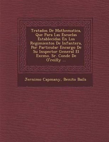 Tratados de Mathematica, Que Para Las Escuelas Establecidas En Los Regimientos de Infanter A, Por Particular Encargo de Su Inspector General El Excmo. Sr. Conde de O'Reilly ...