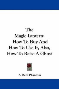 Cover image for The Magic Lantern: How to Buy and How to Use It, Also, How to Raise a Ghost