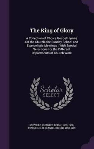 The King of Glory: A Collection of Choice Gospel Hymns for the Church, the Sunday School and Evangelistic Meetings: With Special Selections for the Different Departments of Church Work