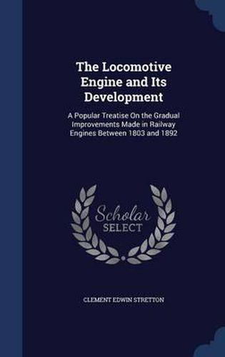 Cover image for The Locomotive Engine and Its Development: A Popular Treatise on the Gradual Improvements Made in Railway Engines Between 1803 and 1892