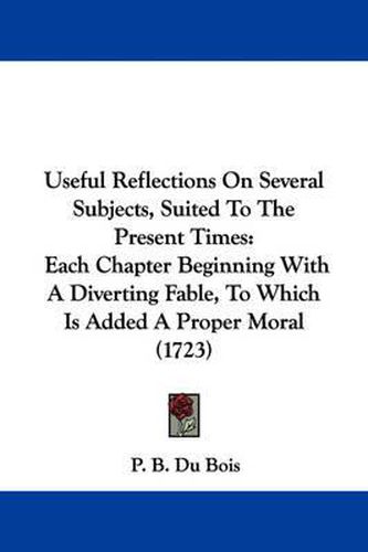 Cover image for Useful Reflections on Several Subjects, Suited to the Present Times: Each Chapter Beginning with a Diverting Fable, to Which Is Added a Proper Moral (1723)