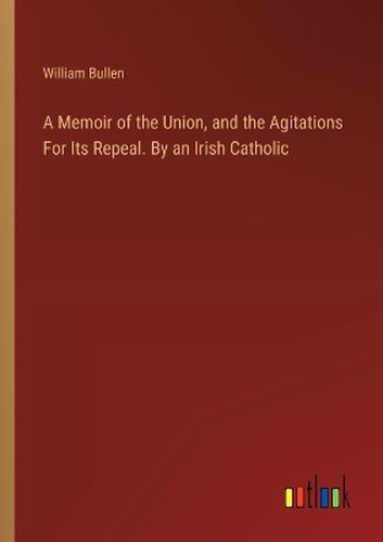 Cover image for A Memoir of the Union, and the Agitations For Its Repeal. By an Irish Catholic