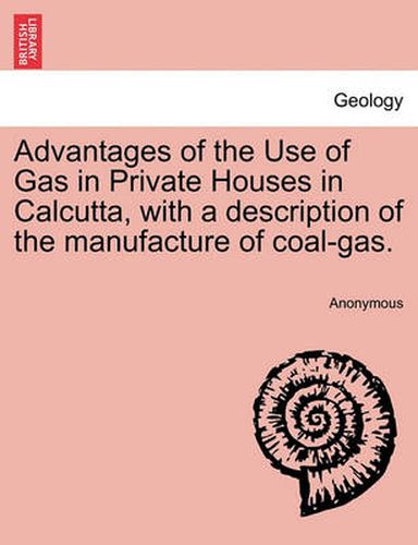 Cover image for Advantages of the Use of Gas in Private Houses in Calcutta, with a Description of the Manufacture of Coal-Gas.