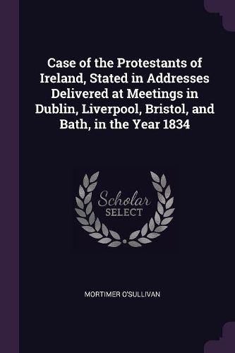 Cover image for Case of the Protestants of Ireland, Stated in Addresses Delivered at Meetings in Dublin, Liverpool, Bristol, and Bath, in the Year 1834