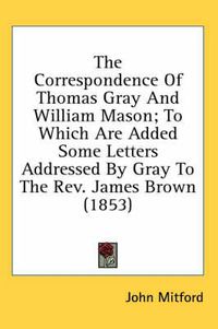 Cover image for The Correspondence of Thomas Gray and William Mason; To Which Are Added Some Letters Addressed by Gray to the REV. James Brown (1853)