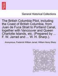 Cover image for The British Columbia Pilot, including the Coast of British Columbia, from Juan de Fuca Strait to Portland Canal, together with Vancouver and Queen Charlotte Islands, etc. (Prepared by ... F. W. Jarrad and ... W. H. Sharp.).