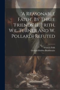 Cover image for 'a Reasonable Faith', By Three 'friends' [f. Frith, W.e. Turner And W. Pollard] Refuted