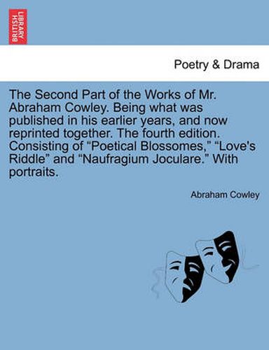 The Second Part of the Works of Mr. Abraham Cowley. Being What Was Published in His Earlier Years, and Now Reprinted Together. the Fourth Edition. Consisting of  Poetical Blossomes,   Love's Riddle  and  Naufragium Joculare.  with Portraits.