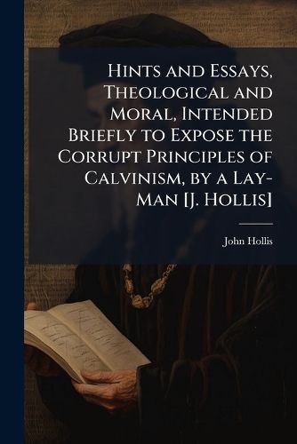 Cover image for Hints and Essays, Theological and Moral, Intended Briefly to Expose the Corrupt Principles of Calvinism, by a Lay-Man [J. Hollis]