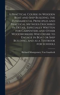 Cover image for A Practical Course in Wooden Boat and Ship Building, the Fundamental Principles and Practical Methods Described in Detail, Especially Written for Carpenters and Other Woodworkers who Desire to Engage in Boat or Ship Building, and as a Textbook for Schools