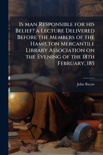 Cover image for Is Man Responsible for His Belief? a Lecture Delivered Before the Members of the Hamilton Mercantile Library Association on the Evening of the 18th February, 1851