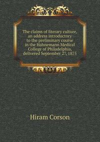 Cover image for The Claims of Literary Culture, an Address Introductory to the Preliminary Course in the Hahnemann Medical College of Philadelphia, Delivered Septembe