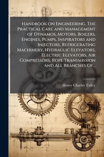 Cover image for Handbook on Engineering. The Practical Care and Management of Dynamos, Motors, Boilers, Engines, Pumps, Inspirators and Injectors, Refrigerating Machinery, Hydraulic Elevators, Electric Elevators, Air Compressors, Rope Transmission and All Branches Of...