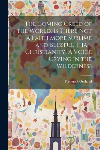 Cover image for The Coming Creed of the World. Is There not a Faith More Sublime and Blissful Than Christianity! A Voice Crying in the Wilderness