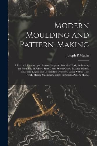 Modern Moulding and Pattern-making: a Practical Treatise Upon Pattern-shop and Foundry Work, Embracing the Moulding of Pulleys, Spur Gears, Worm Gears, Balance-wheels, Stationary-engine and Locomotive Cylinders, Globe Valves, Tool Work, Mining...