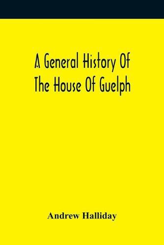 Cover image for A General History Of The House Of Guelph, Or Royal Family Of Great Britain, From The Earliest Period In Which The Name Appears Upon Record To The Accession Of His Majesty King George The First To The Throne. With An Appendix Of Authentic And Original Documen