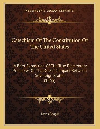 Cover image for Catechism of the Constitution of the United States: A Brief Exposition of the True Elementary Principles of That Great Compact Between Sovereign States (1863)