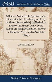 Cover image for Additional Articles to the Specimen of an Etimological [sic] Vocabulary; or, Essay, by Means of the Analitic [sic] Method, to Retrieve the Antient Celtic. By the Author of a Pamphlet, Entitled, The way to Things by Words, and to Words by Things