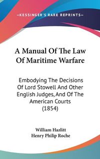 Cover image for A Manual Of The Law Of Maritime Warfare: Embodying The Decisions Of Lord Stowell And Other English Judges, And Of The American Courts (1854)