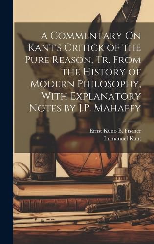 A Commentary On Kant's Critick of the Pure Reason, Tr. From the History of Modern Philosophy, With Explanatory Notes by J.P. Mahaffy