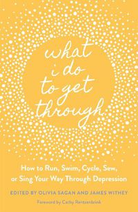 Cover image for What I Do to Get Through: How to Run, Swim, Cycle, Sew, or Sing Your Way Through Depression