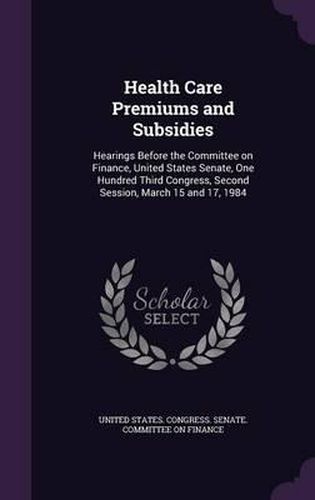 Cover image for Health Care Premiums and Subsidies: Hearings Before the Committee on Finance, United States Senate, One Hundred Third Congress, Second Session, March 15 and 17, 1984