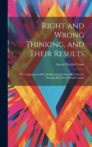 Cover image for Right and Wrong Thinking, and Their Results; the Undreamed-of Possibilities Which Man May Achieve Through His Own Mental Control