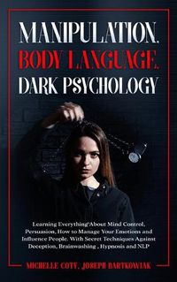 Cover image for Manipulation, Body Language, Dark Psychology: Learning Everything About Mind Control, Persuasion, How to Manage Your Emotions and Influence People. With Secret Techniques Against Deception, Brainwashing, Hypnosis and NLP