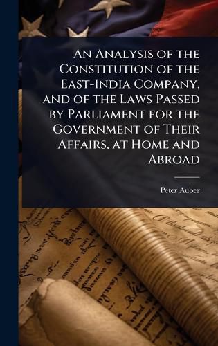 Cover image for An Analysis of the Constitution of the East-India Company, and of the Laws Passed by Parliament for the Government of Their Affairs, at Home and Abroad