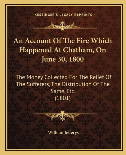 Cover image for An Account of the Fire Which Happened at Chatham, on June 30, 1800: The Money Collected for the Relief of the Sufferers, the Distribution of the Same, Etc. (1801)