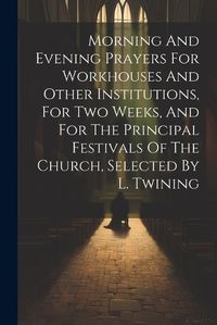 Cover image for Morning And Evening Prayers For Workhouses And Other Institutions, For Two Weeks, And For The Principal Festivals Of The Church, Selected By L. Twining