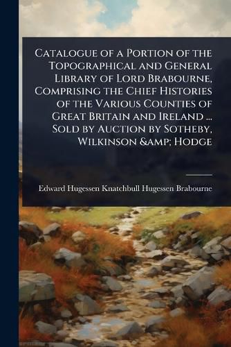 Cover image for Catalogue of a Portion of the Topographical and General Library of Lord Brabourne, Comprising the Chief Histories of the Various Counties of Great Britain and Ireland ... Sold by Auction by Sotheby, Wilkinson & Hodge