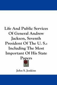 Cover image for Life and Public Services of General Andrew Jackson, Seventh President of the U. S.: Including the Most Important of His State Papers