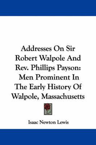 Addresses on Sir Robert Walpole and REV. Phillips Payson: Men Prominent in the Early History of Walpole, Massachusetts