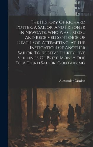 Cover image for The History Of Richard Potter, A Sailor, And Prisoner In Newgate, Who Was Tried ... And Received Sentence Of Death For Attempting, At The Instigation Of Another Sailor, To Receive Thirty-five Shillings Of Prize-money Due To A Third Sailor. Containing