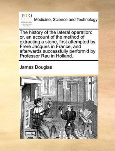 Cover image for The History of the Lateral Operation: Or, an Account of the Method of Extracting a Stone, First Attempted by Frere Jacques in France, and Afterwards Successfully Perform'd by Professor Rau in Holland.