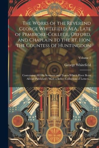 Cover image for The Works of the Reverend George Whitefield, M.A., Late of Pembroke-College, Oxford, and Chaplain to the Rt. Hon. the Countess of Huntingdon