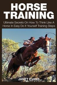 Cover image for Horse Training: Ultimate Secrets on How to Think Like a Horse in Easy Do It Yourself Training Steps