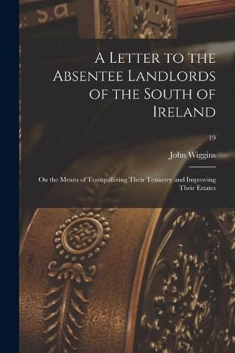 Cover image for A Letter to the Absentee Landlords of the South of Ireland: on the Means of Tranquillizing Their Tenantry and Improving Their Estates; 19