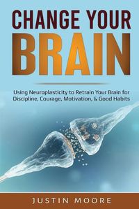 Cover image for Change your Brain: Using Neuroplasticity to Retrain Your Brain for Discipline, Courage, Motivation, & Good Habits