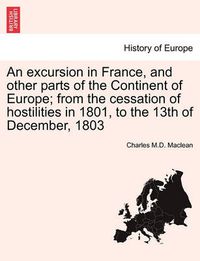 Cover image for An Excursion in France, and Other Parts of the Continent of Europe; From the Cessation of Hostilities in 1801, to the 13th of December, 1803