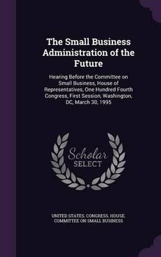 Cover image for The Small Business Administration of the Future: Hearing Before the Committee on Small Business, House of Representatives, One Hundred Fourth Congress, First Session, Washington, DC, March 30, 1995