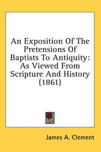 Cover image for An Exposition of the Pretensions of Baptists to Antiquity: As Viewed from Scripture and History (1861)