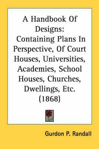 Cover image for A Handbook of Designs: Containing Plans in Perspective, of Court Houses, Universities, Academies, School Houses, Churches, Dwellings, Etc. (1868)