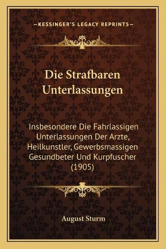 Cover image for Die Strafbaren Unterlassungen: Insbesondere Die Fahrlassigen Unterlassungen Der Arzte, Heilkunstler, Gewerbsmassigen Gesundbeter Und Kurpfuscher (1905)