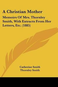 Cover image for A Christian Mother: Memoirs of Mrs. Thornley Smith, with Extracts from Her Letters, Etc. (1885)